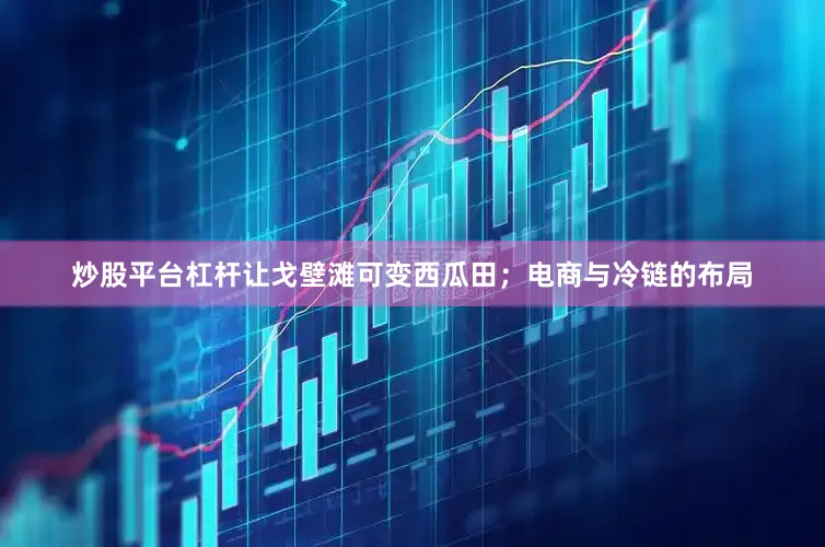 炒股平台杠杆让戈壁滩可变西瓜田；电商与冷链的布局