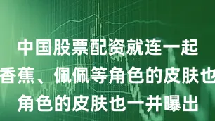 中国股票配资就连一起的水陈、香蕉、佩佩等角色的皮肤也一并曝出