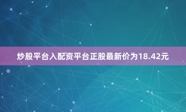 炒股平台入配资平台正股最新价为18.42元