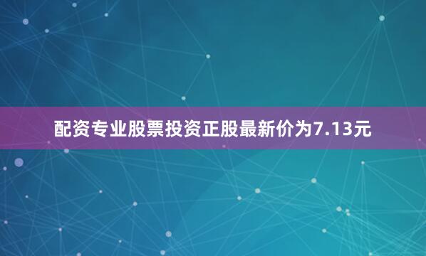 配资专业股票投资正股最新价为7.13元