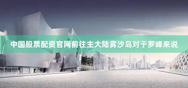 中国股票配资官网前往主大陆雾沙岛对于罗峰来说