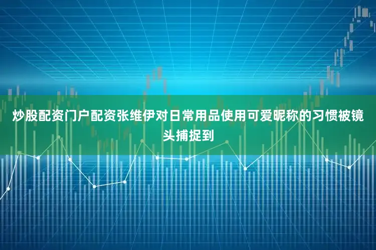 炒股配资门户配资张维伊对日常用品使用可爱昵称的习惯被镜头捕捉到