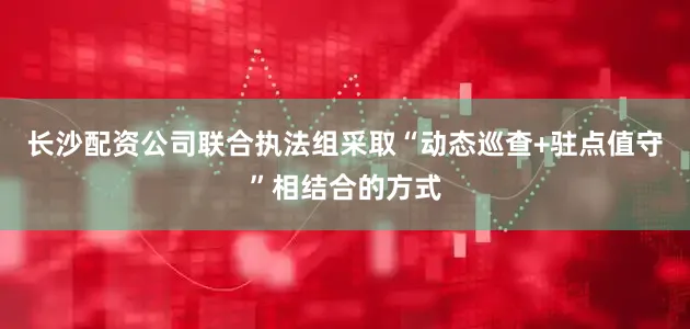长沙配资公司联合执法组采取“动态巡查+驻点值守”相结合的方式